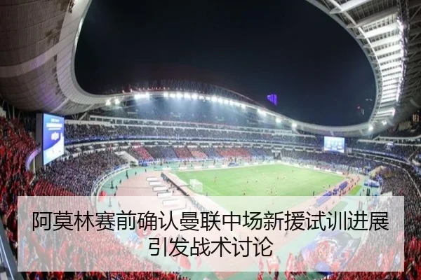阿莫林赛前确认曼联中场新援试训进展引发战术讨论